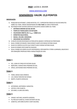 PROF: LUCAS A. XAVIER
WWW.WIKIFISICA.COM
SEMINÁRIOS: VALOR: 15,0 PONTOS
OBESERVAÇÃO:
1. PESQUISAR NA INTERNET, LIVROS REVISTAS, ETC. E APRESENTAR VÍDEOS DE POUCOS MINUTOS
SOBRE SEU TEMA. VÍDEOS ENCONTRADOS NO YOU TUBE OU COM O PROFESSOR.
2. NO POWER POINT DEVERÁ CONTER OS SEGUINTES DADOS SOBRE SEU TEMA:
• DISTÂNCIA MÁXIMA DO SOL EM KM.
• TEMPO DE TRANSLAÇÃO E DE ROTAÇÃO.
• VELOCIDADE ORBITAL (EX. VTERRA = 29800 m/s)
• DIÂMETRO EQUATORIAL.
• MASSA, VOLUME, DENSIDADE.
• GRAVIDADE NA SUPERFÍCIE
3. O GRUPO DEVERÁ RESPONDER AS PERGUNTAS ABAIXO E ENTREGAR AO PROFESSOR:
• QUAL O NOME DO MAIOR E MAIS DENSO PLANETA DO NOSSO SISTEMA SOLAR.
• QUAIS OS CORPOS CELESTES QUE CONSTITUEM O NOSSO SISTEMA SOLAR.
• QUAIS OS NOMES DOS PLANETAS GASOSOS.
• QUAL O NOME DO CORPO CELESTE RESPONSÁVEL POR MANTER A TERRA ILUMINADA, AQUECIDA E
EM CONDIÇÕES PROPÍCIAS PARA A MANUTENÇÃO DA VIDA.
TEMAS:
TEMA 1:
• SOL, USINA DE FORÇA DO SISTEMA SOLAR.
• MERCÚRIO, VIZINHO MAIS PRÓXIMO DO SOL.
• VÊNUS, UM MUNDO MAIS PRÓXIMO DO SOL.
TEMA 2:
• TERRA, NOSSA CASA CÓSMICA.
• LUA, NOSSA PARCEIRA NO ESPAÇO.
• MARTE, PLANETA VERVELHO.
TEMA 3:
• ASTERÓIDES, METEOROS E IMPACTOS.
• JÚPITER, O REI PLANETA.
• SATURNO, O LORD DOS ANÉIS.
TEMA 4:
• URANO E NETUNO, GIGANTES GASOSOS.
• PLUTÃO (EX-PLANETA), O MAIS DISTANTE DO SOL.
• COMETAS, CINTURÃO KUIPER E OORT (NUVEM).
 