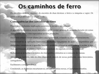 Os caminhos-de-ferro nasceram do encontro de duas técnicas: o ferro e a máquina a vapor. Os
carris eram já utilizados no século XVIII.
Consequências dos caminhos-de-ferro
Provocaram profundas implicações económicas, sociais e até culturais:
A agricultura encontrou novos mercados e pôde vender géneros de pequena duração em zonas
distanciadas, assim como especializar as suas produções.
Os centros urbanos foram abastecidos com regularidade, evitando-se crises de fornecimento.
Favoreceram-se as operações financeiras, mediante o lançamento de acções e empréstimos por
obrigações; construiu-se o aparelho bancário moderno; criaram-se sociedades por acções, o tipo
mais aperfeiçoado de empresa capitalista no período da segunda revolução industrial.
Reduziram-se as tarifas e os custos dos transportes; estimulou-se o consumo de massas.
Absorveu-se, também, mão-de-obra disponível, através de novas profissões, como ferroviários,
carregadores...
Facilitaram a correspondência.
 Concluindo, as distâncias encurtaram-se, circularam ideias novas, o Capitalismo triunfou.
 