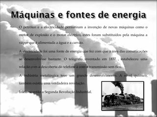 O petróleo e a electricidade permitiram a invenção de novas máquinas como o
motor de explosão e o motor eléctrico, estes foram substituídos pela máquina a
vapor que é alimentada a água e a carvão.
A electricidade foi uma fonte de energia que fez com que a área das comunicações
se desenvolvesse bastante. O telégrafo inventado em 1837 , estabeleceu uma
relação com a descoberta do telefone a com a transmissão sem fios.
A indústria metalúrgica teve um grande desenvolvimento. A nível químico,
também existiu uma verdadeira revolução.
Inicia-se então a Segunda Revolução Industrial.
 