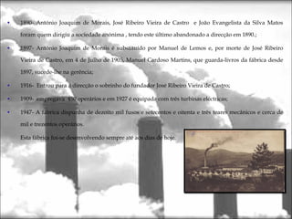 1890- António Joaquim de Morais, José Ribeiro Vieira de Castro e João Evangelista da Silva Matos
foram quem dirigiu a sociedade anónima , tendo este último abandonado a direcção em 1890.;
1897- António Joaquim de Morais é substituído por Manuel de Lemos e, por morte de José Ribeiro
Vieira de Castro, em 4 de Julho de 1905, Manuel Cardoso Martins, que guarda-livros da fábrica desde
1897, sucede-lhe na gerência;
1916- Entrou para a direcção o sobrinho do fundador José Ribeiro Vieira de Castro;
1909- empregava 450 operários e em 1927 é equipada com três turbinas eléctricas;
1947- A fábrica dispunha de dezoito mil fusos e setecentos e oitenta e três teares mecânicos e cerca de
mil e trezentos operários.
Esta fábrica foi-se desenvolvendo sempre até aos dias de hoje.
 