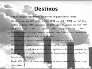  Tinham uma grande preferência pela Europa, em particular pela França.
 985 emigrantes em 1955; 3593 em 1960; 32641 em 1964 e 27234 em 1969. Com
destino ao Brasil: 18486 emigrantes em 1955; 12451 emigrantes em 1960; 4929
emigrantes em 1964 e apenas 2537 emigrantes em 1969.
A emigração para a Europa, dirige-se sobretudo para Espanha mas a partir do fim
do século também foram dirigidas para França.
 Existiram muitas saídas clandestinas nos anos de 1969, 1970 e 1971.
 O Canadá não é tão importante, mas também é um dos mais escolhidos.
 O incremento da colonização de África faz igualmente disparar o números de
emigrantes que se instalam nos planaltos de Angola, Moçambique, etc. Em 1914
houve pouca emigração.
 Desde 1800 a 1914 os Europeus povoaram o mundo através das fortes vagas
migratórias.

 