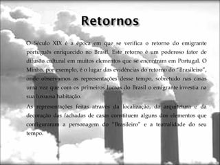  O Século XIX é a época em que se verifica o retorno do emigrante
português enriquecido no Brasil. Este retorno é um poderoso fator de
difusão cultural em muitos elementos que se encontram em Portugal. O
Minho, por exemplo, é o lugar das evidências do retorno do “Brasileiro”,
onde observamos as representações desse tempo, sobretudo nas casas
uma vez que com os primeiros lucros do Brasil o emigrante investia na
sua luxuosa habitação.
 As representações feitas através da localização, da arquitetura e da
decoração das fachadas de casas constituem alguns dos elementos que
configuraram a personagem do “Brasileiro” e a teatralidade do seu
tempo.
  
 