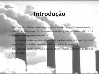 Este presente trabalho realizado para a disciplina de História tem como objetivo o
estudo de dois temas: ”A Industrialização Portuguesa no século XIX” e “A
Emigração Portuguesa no século XIX”.
Apresentamos nos seguintes dispositivos o estudo sobre os temas bem como
imagens que nos ajudam a entender melhor a história do seculo XIX.
Este trabalho é muito importante, porque ambos os temas fazem parte da História
do nosso país.
 