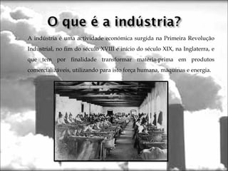  A indústria é uma actividade económica surgida na Primeira Revolução
Industrial, no fim do século XVIII e início do século XIX, na Inglaterra, e
que tem por finalidade transformar matéria-prima em produtos
comercializáveis, utilizando para isto força humana, máquinas e energia.
 