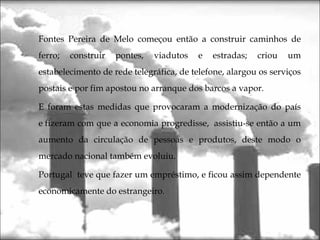 Fontes Pereira de Melo começou então a construir caminhos de
ferro; construir pontes, viadutos e estradas; criou um
estabelecimento de rede telegráfica, de telefone, alargou os serviços
postais e por fim apostou no arranque dos barcos a vapor.
E foram estas medidas que provocaram a modernização do país
e fizeram com que a economia progredisse,  assistiu-se então a um
aumento da circulação de pessoas e produtos, deste modo o
mercado nacional também evoluiu.
Portugal teve que fazer um empréstimo, e ficou assim dependente
economicamente do estrangeiro.
 
