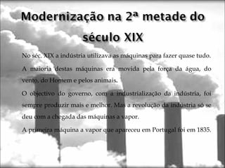 No séc. XIX a indústria utilizava as máquinas para fazer quase tudo.
A maioria destas máquinas era movida pela força da água, do
vento, do Homem e pelos animais.
O objectivo do governo, com a industrialização da indústria, foi
sempre produzir mais e melhor. Mas a revolução da indústria só se
deu com a chegada das máquinas a vapor.
A primeira máquina a vapor que apareceu em Portugal foi em 1835.
 