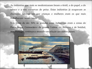 As indústrias que mais se modernizaram foram a têxtil, a do papel, a do
tabaco e a das conservas de peixe. Estas indústrias já ocupavam as
chamadas fábricas em que crianças e mulheres eram os que mais
trabalhavam nestes locais.
Nos finais do séc. XIX, as grandes áreas industriais eram a zonas do
Porto, Braga, Guimarães e da grande Lisboa, do Barreiro e de Setúbal,
mas Portugal continuava atrasado em relação aos outros países.
 