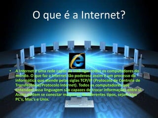 O que é a Internet?
• A Internet é uma rede capaz de interligar todos os computadores do
mundo. O que faz a Internet tão poderosa assim é um processo da
informática que atende pelas siglas TCP/IP (Protocolo de Controle de
Transferência/Protocolo Internet). Todos os computadores que
entendem essa linguagem são capazes de trocar informações entre si.
Assim podem se conectar máquinas de diferentes tipos, sejam eles
PC's, Mac's e Unix.
 