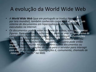 A evolução da World Wide Web
• A World Wide Web (que em português se traduz literalmente
por teia mundial), também conhecida como Web e WWW, é um
sistema de documentos em hipermidia que são interligados e
executados na Internet.
• Os documentos podem estar na forma de vídeos, sons, hipertextos e
figuras. Para visualizar a informação, pode-se usar um programa de
computador chamado navegador para descarregar informações
(chamadas "documentos" ou "páginas") de servidores web (ou
"sítios") e mostrá-los na tela do usuário. O usuário pode então
seguir as hiperligações na página para outros documentos ou
mesmo enviar informações de volta para o servidor para interagir
com ele. O ato de seguir hiperligações é, comumente, chamado de
"navegar" ou "surfar" na Web.
 
