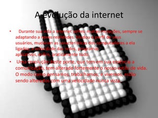 A evolução da internet
• Durante sua vida a Internet sofreu muitas mutações, sempre se
adaptando a novas realidades. Mudou o perfil de seus
usuários, mudaram as características dos computadores a ela
ligados, a velocidade das redes, programas
aplicativos, enfim, praticamente tudo.
• Uma revolução deste porte, que tem em sua essência a
comunicação, tem alterado fortemente o nosso estilo de vida.
O modo como pensamos, trabalhamos, e vivemos, estão
sendo alterados com uma velocidade nunca vista.
 