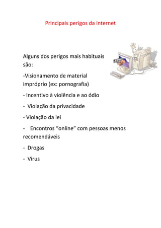 Principais perigos da internet
Alguns dos perigos mais habituais
são:
-Visionamento de material
impróprio (ex: pornografia)
- Incentivo à violência e ao ódio
- Violação da privacidade
- Violação da lei
- Encontros “online” com pessoas menos
recomendáveis
- Drogas
- Vírus
 