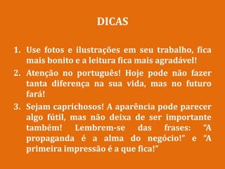 DICAS
1. Use fotos e ilustrações em seu trabalho, fica
mais bonito e a leitura fica mais agradável!
2. Atenção no português! Hoje pode não fazer
tanta diferença na sua vida, mas no futuro
fará!
3. Sejam caprichosos! A aparência pode parecer
algo fútil, mas não deixa de ser importante
também! Lembrem-se das frases: “A
propaganda é a alma do negócio!” e “A
primeira impressão é a que fica!”
 