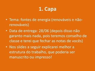 1. Capa
• Tema: fontes de energia (renováveis e não-
renováveis)
• Data de entrega: 28/06 (depois disso não
garanto mais nada, pois teremos conselho de
classe e terei que fechar as notas de vocês)
• Nos slides a seguir explicarei melhor a
estrutura do trabalho, que poderia ser
manuscrito ou impresso!
 