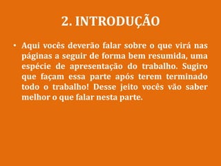 2. INTRODUÇÃO
• Aqui vocês deverão falar sobre o que virá nas
páginas a seguir de forma bem resumida, uma
espécie de apresentação do trabalho. Sugiro
que façam essa parte após terem terminado
todo o trabalho! Desse jeito vocês vão saber
melhor o que falar nesta parte.
 