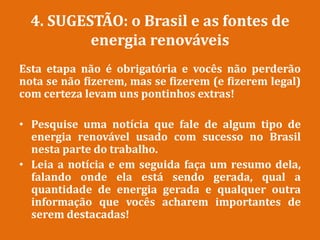 4. SUGESTÃO: o Brasil e as fontes de
energia renováveis
Esta etapa não é obrigatória e vocês não perderão
nota se não fizerem, mas se fizerem (e fizerem legal)
com certeza levam uns pontinhos extras!
• Pesquise uma notícia que fale de algum tipo de
energia renovável usado com sucesso no Brasil
nesta parte do trabalho.
• Leia a notícia e em seguida faça um resumo dela,
falando onde ela está sendo gerada, qual a
quantidade de energia gerada e qualquer outra
informação que vocês acharem importantes de
serem destacadas!
 