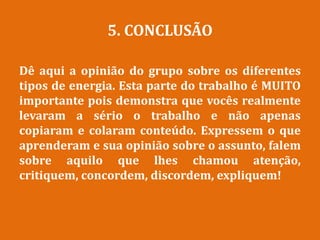 5. CONCLUSÃO
Dê aqui a opinião do grupo sobre os diferentes
tipos de energia. Esta parte do trabalho é MUITO
importante pois demonstra que vocês realmente
levaram a sério o trabalho e não apenas
copiaram e colaram conteúdo. Expressem o que
aprenderam e sua opinião sobre o assunto, falem
sobre aquilo que lhes chamou atenção,
critiquem, concordem, discordem, expliquem!
 