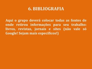 6. BIBLIOGRAFIA
Aqui o grupo deverá colocar todas as fontes de
onde retirou informações para seu trabalho:
livros, revistas, jornais e sites (não vale só
Google! Sejam mais específicos!)
 