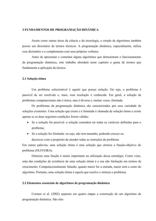 2 FUNDAMENTOS DE PROGRAMAÇÃO DINÂMICA
Assim como outras áreas da ciência e da tecnologia, o estudo de algoritmos também
possui seu dicionário de termos técnicos. A programação dinâmica, especialmente, utiliza
esse dicionário e o complementa com seus próprios verbetes.
Antes de apresentar e comentar alguns algoritmos que demonstram o funcionamento
da programação dinâmica, este trabalho abordará neste capítulo a gama de termos que
fundamenta a aplicação da técnica.
2.1 Solução ótima
Um problema solucionável é aquele que possui solução. Ou seja, o problema é
passível de ser resolvido e, mais, essa resolução é conhecida. Em geral, a solução de
problemas computacionais não é única, mas é diversa e, muitas vezes, ilimitada.
Os problemas da programação dinâmica são caracterizados por essa variedade de
soluções existentes. Uma solução que existe e é ilimitada é chamada de solução ótima e existe
apenas se as duas seguintes condições forem válidas:
• Se a solução for possível: a solução considera ter todas as variáveis definidas para o
problema;
• Se a solução for ilimitada: ou seja, não tem tamanho, podendo crescer ou
decrescer com o propósito de atender todas as restrições do problema.
Em outras palavras, uma solução ótima é uma solução que otimiza a função-objetivo do
problema (OLIVEIRA).
Otimizar uma função é muito importante na utilização dessa estratégia. Como visto,
uma das condições de existência de uma solução ótima é a sua não limitação em termos de
crescimento. Computacionalmente falando, quanto maior for a entrada, maior será o custo do
algoritmo. Portanto, uma solução ótima é aquela que resolve e otimiza o problema.
2.2 Elementos essenciais de algoritmos de programação dinâmica
Cormen et al. (2002) separam em quatro etapas a construção de um algoritmo de
programação dinâmica. São elas:
 