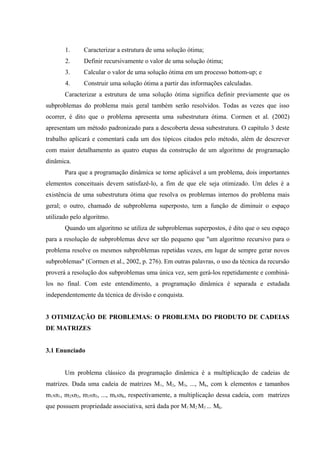 1. Caracterizar a estrutura de uma solução ótima;
2. Definir recursivamente o valor de uma solução ótima;
3. Calcular o valor de uma solução ótima em um processo bottom-up; e
4. Construir uma solução ótima a partir das informações calculadas.
Caracterizar a estrutura de uma solução ótima significa definir previamente que os
subproblemas do problema mais geral também serão resolvidos. Todas as vezes que isso
ocorrer, é dito que o problema apresenta uma subestrutura ótima. Cormen et al. (2002)
apresentam um método padronizado para a descoberta dessa subestrutura. O capítulo 3 deste
trabalho aplicará e comentará cada um dos tópicos citados pelo método, além de descrever
com maior detalhamento as quatro etapas da construção de um algoritmo de programação
dinâmica.
Para que a programação dinâmica se torne aplicável a um problema, dois importantes
elementos conceituais devem satisfazê-lo, a fim de que ele seja otimizado. Um deles é a
existência de uma subestrutura ótima que resolva os problemas internos do problema mais
geral; o outro, chamado de subproblema superposto, tem a função de diminuir o espaço
utilizado pelo algoritmo.
Quando um algoritmo se utiliza de subproblemas superpostos, é dito que o seu espaço
para a resolução de subproblemas deve ser tão pequeno que "um algoritmo recursivo para o
problema resolve os mesmos subproblemas repetidas vezes, em lugar de sempre gerar novos
subproblemas" (Cormen et al., 2002, p. 276). Em outras palavras, o uso da técnica da recursão
proverá a resolução dos subproblemas uma única vez, sem gerá-los repetidamente e combiná-
los no final. Com este entendimento, a programação dinâmica é separada e estudada
independentemente da técnica de divisão e conquista.
3 OTIMIZAÇÃO DE PROBLEMAS: O PROBLEMA DO PRODUTO DE CADEIAS
DE MATRIZES
3.1 Enunciado
Um problema clássico da programação dinâmica é a multiplicação de cadeias de
matrizes. Dada uma cadeia de matrizes M1, M2, M3, ..., Mk, com k elementos e tamanhos
m1xn1, m2xn2, m3xn3, ..., mkxnk, respectivamente, a multiplicação dessa cadeia, com matrizes
que possuem propriedade associativa, será dada por M1
.
M2
.
M3
.
....
Mk.
 