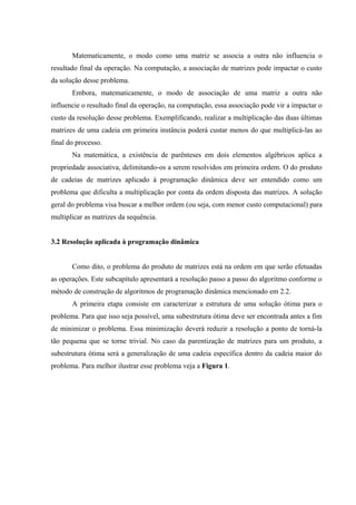 Matematicamente, o modo como uma matriz se associa a outra não influencia o
resultado final da operação. Na computação, a associação de matrizes pode impactar o custo
da solução desse problema.
Embora, matematicamente, o modo de associação de uma matriz a outra não
influencie o resultado final da operação, na computação, essa associação pode vir a impactar o
custo da resolução desse problema. Exemplificando, realizar a multiplicação das duas últimas
matrizes de uma cadeia em primeira instância poderá custar menos do que multiplicá-las ao
final do processo.
Na matemática, a existência de parênteses em dois elementos algébricos aplica a
propriedade associativa, delimitando-os a serem resolvidos em primeira ordem. O do produto
de cadeias de matrizes aplicado à programação dinâmica deve ser entendido como um
problema que dificulta a multiplicação por conta da ordem disposta das matrizes. A solução
geral do problema visa buscar a melhor ordem (ou seja, com menor custo computacional) para
multiplicar as matrizes da sequência.
3.2 Resolução aplicada à programação dinâmica
Como dito, o problema do produto de matrizes está na ordem em que serão efetuadas
as operações. Este subcapítulo apresentará a resolução passo a passo do algoritmo conforme o
método de construção de algoritmos de programação dinâmica mencionado em 2.2.
A primeira etapa consiste em caracterizar a estrutura de uma solução ótima para o
problema. Para que isso seja possível, uma subestrutura ótima deve ser encontrada antes a fim
de minimizar o problema. Essa minimização deverá reduzir a resolução a ponto de torná-la
tão pequena que se torne trivial. No caso da parentização de matrizes para um produto, a
subestrutura ótima será a generalização de uma cadeia específica dentro da cadeia maior do
problema. Para melhor ilustrar esse problema veja a Figura 1.
 