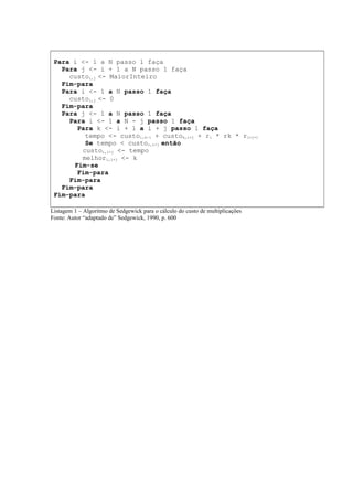 Para i <- 1 a N passo 1 faça
Para j <- i + 1 a N passo 1 faça
custoi,j <- MaiorInteiro
Fim-para
Para i <- 1 a N passo 1 faça
custoi,j <- 0
Fim-para
Para j <- 1 a N passo 1 faça
Para i <- 1 a N - j passo 1 faça
Para k <- i + 1 a i + j passo 1 faça
tempo <- custoi,k-1 + custok,i+j + ri * rk * ri+j+1
Se tempo < custoi,i+j então
custoi,i+j <- tempo
melhori,i+j <- k
Fim-se
Fim-para
Fim-para
Fim-para
Fim-para
Listagem 1 – Algoritmo de Sedgewick para o cálculo do custo de multiplicações
Fonte: Autor “adaptado de” Sedgewick, 1990, p. 600
 