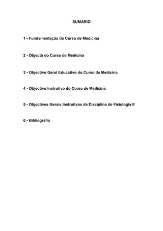 SUMÁRIO
1 - Fundamentação do Curso de Medicina
2 - Objecto do Curso de Medicina
3 - Objectivo Geral Educativo do Curso de Medicina
4 - Objectivo Instrutivo do Curso de Medicina
5 - Objectivos Gerais Instrutivos da Disciplina de Fisiologia II
6 - Bibliografia
 