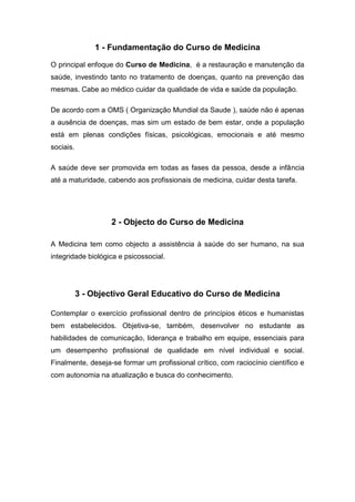 1 - Fundamentação do Curso de Medicina
O principal enfoque do Curso de Medicina, é a restauração e manutenção da
saúde, investindo tanto no tratamento de doenças, quanto na prevenção das
mesmas. Cabe ao médico cuidar da qualidade de vida e saúde da população.
De acordo com a OMS ( Organização Mundial da Saude ), saúde não é apenas
a ausência de doenças, mas sim um estado de bem estar, onde a população
está em plenas condições físicas, psicológicas, emocionais e até mesmo
sociais.
A saúde deve ser promovida em todas as fases da pessoa, desde a infância
até a maturidade, cabendo aos profissionais de medicina, cuidar desta tarefa.
2 - Objecto do Curso de Medicina
A Medicina tem como objecto a assistência à saúde do ser humano, na sua
integridade biológica e psicossocial.
3 - Objectivo Geral Educativo do Curso de Medicina
Contemplar o exercício profissional dentro de princípios éticos e humanistas
bem estabelecidos. Objetiva-se, também, desenvolver no estudante as
habilidades de comunicação, liderança e trabalho em equipe, essenciais para
um desempenho profissional de qualidade em nível individual e social.
Finalmente, deseja-se formar um profissional crítico, com raciocínio científico e
com autonomia na atualização e busca do conhecimento.
 