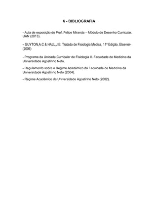 6 - BIBLIOGRAFIA
- Aula de exposição do Prof. Felipe Miranda – Módulo de Desenho Curricular.
UAN (2013).
- GUYTON,A.C & HALL,J.E: Tratado de Fisiologia Medica, 11ª Edição, Elsevier-
(2006)
- Programa da Unidade Curricular de Fisiologia II. Faculdade de Medicina da
Universidade Agostinho Neto.
- Regulamento sobre o Regime Académico da Faculdade de Medicina da
Universidade Agostinho Neto (2004).
- Regime Académico da Universidade Agostinho Neto (2002).
 