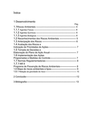 Índice
1 Desenvolvimento
Pág.
1.1Riscos Ambientais ----------------------------------------------------- 4
1.1.1 Agentes Físicos ----------------------------------------------------------------- 4
1.1.2 Agentes Químicos -------------------------------------------------------------- 4
1.1.3 Agentes Biológicos ------------------------------------------------------------- 4
1.2 Reconhecimentos dos Riscos Ambientais ---------------------- 5
1.3 Antecipação dos Riscos --------------------------------------------- 6
1.4 Avaliação dos Riscos e
Indicação de Prioridades de Ações-------------------------------------- 7
1.5 Tomada de Decisões e
Elaboração do Plano de Ação Anual------------------------------------ 7
1.6 Implementação das Ações
Programadas e Medidas de Controle----------------------------------- 7
1.7 Normas Regulamentadoras------------------------------------------ 8
1.7.1 NR 9
Programa de Prevenção de Riscos Ambientais---------------------- 8
1.8 Mapa de riscos ambientais e tipos---------------------------------- 9
1.8.1 Relação da gravidade do risco------------------------------------------------- 10
2 Conclusão--------------------------------------------------------------------12
3 Bibliografia------------------------------------------------------------------ 13
 