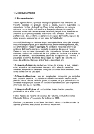 1 Desenvolvimento
1.1 Riscos Ambientais
São os agentes físicos, químicos e biológicos presentes nos ambientes de
trabalho capazes de produzir danos à saúde, quando superados os
respectivos limites de tolerância. Estes limites são fixados em razão da
natureza, concentração ou intensidade do agente e tempo de exposição.
Os riscos ambientais são decorrentes das condições precárias, inerentes ao
ambiente ou ao próprio processo operacional das diversas atividades
profissionais. São, portanto, as condições inseguras do trabalho, capazes de
afetar a saúde, a segurança e o bem estar do Trabalhador.
As condições inseguras relativas ao processo operacional, como por exemplo,
máquinas desprotegidas, pisos escorregadios, empilhamentos precários, etc.,
são chamados de riscos de operação. As condições inseguras relativas ao
ambiente de trabalho, como por exemplo, a presença de gases e vapores
tóxicos, o ruído e o calor intensos etc., são chamados de riscos do ambiente.
Os riscos profissionais dividem-se em dois grupos, os riscos de operação e de
riscos de ambiente. Tradicionalmente, dedica-se a Segurança do Trabalho à
prevenção e controle dos riscos de operação e a Higiene do Trabalho aos
riscos de ambiente. Os riscos ambientais se classificam em:
1.1.1 Agentes físicos: são as diversas formas de energia a que possam
estar expostos os trabalhadores, tais como ruído, vibração, pressões
anormais, temperaturas extremas, radiações ionizantes e não ionizantes, bem
como o infra-som e o ultra-som.
1.1.2 Agentes Químicos : são as substâncias, compostos ou produtos
que possam penetrar no organismo pela via respiratória, nas formas de
poeiras, fumos, névoas, neblinas, gases ou vapores, ou que, pela natureza da
atividade de exposição, possam ter contato ou ser absorvidos pelo organismo
através da pele ou por ingestão.
1.1.3 Agentes Biológicos: são as bactérias, fungos, bacilos, parasitas,
protozoários, vírus, entre outros.
Fonte: Apostila de Higiene e Segurança do Trabalho, Instituto Federal de
Educação, Ciência e Tecnologia, Santa Catarina 2009.
Os riscos que possuem no ambiente de trabalho são reconhecidos através de
agentes que estão relacionados à saúde do trabalhador.
4
 