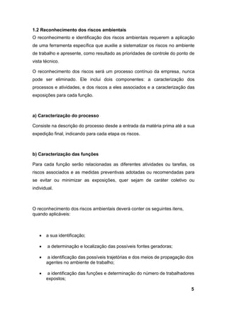 1.2 Reconhecimento dos riscos ambientais
O reconhecimento e identificação dos riscos ambientais requerem a aplicação
de uma ferramenta específica que auxilie a sistematizar os riscos no ambiente
de trabalho e apresente, como resultado as prioridades de controle do ponto de
vista técnico.
O reconhecimento dos riscos será um processo contínuo da empresa, nunca
pode ser eliminado. Ele inclui dois componentes: a caracterização dos
processos e atividades, e dos riscos a eles associados e a caracterização das
exposições para cada função.
a) Caracterização do processo
Consiste na descrição do processo desde a entrada da matéria prima até a sua
expedição final, indicando para cada etapa os riscos.
b) Caracterização das funções
Para cada função serão relacionadas as diferentes atividades ou tarefas, os
riscos associados e as medidas preventivas adotadas ou recomendadas para
se evitar ou minimizar as exposições, quer sejam de caráter coletivo ou
individual.
O reconhecimento dos riscos ambientais deverá conter os seguintes itens,
quando aplicáveis:
 a sua identificação;
 a determinação e localização das possíveis fontes geradoras;
 a identificação das possíveis trajetórias e dos meios de propagação dos
agentes no ambiente de trabalho;
 a identificação das funções e determinação do número de trabalhadores
expostos;
5
 