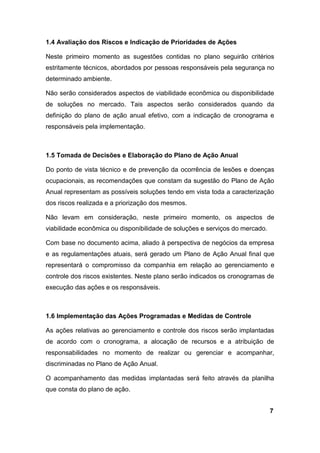 1.4 Avaliação dos Riscos e Indicação de Prioridades de Ações
Neste primeiro momento as sugestões contidas no plano seguirão critérios
estritamente técnicos, abordados por pessoas responsáveis pela segurança no
determinado ambiente.
Não serão considerados aspectos de viabilidade econômica ou disponibilidade
de soluções no mercado. Tais aspectos serão considerados quando da
definição do plano de ação anual efetivo, com a indicação de cronograma e
responsáveis pela implementação.
1.5 Tomada de Decisões e Elaboração do Plano de Ação Anual
Do ponto de vista técnico e de prevenção da ocorrência de lesões e doenças
ocupacionais, as recomendações que constam da sugestão do Plano de Ação
Anual representam as possíveis soluções tendo em vista toda a caracterização
dos riscos realizada e a priorização dos mesmos.
Não levam em consideração, neste primeiro momento, os aspectos de
viabilidade econômica ou disponibilidade de soluções e serviços do mercado.
Com base no documento acima, aliado à perspectiva de negócios da empresa
e as regulamentações atuais, será gerado um Plano de Ação Anual final que
representará o compromisso da companhia em relação ao gerenciamento e
controle dos riscos existentes. Neste plano serão indicados os cronogramas de
execução das ações e os responsáveis.
1.6 Implementação das Ações Programadas e Medidas de Controle
As ações relativas ao gerenciamento e controle dos riscos serão implantadas
de acordo com o cronograma, a alocação de recursos e a atribuição de
responsabilidades no momento de realizar ou gerenciar e acompanhar,
discriminadas no Plano de Ação Anual.
O acompanhamento das medidas implantadas será feito através da planilha
que consta do plano de ação.
7
 