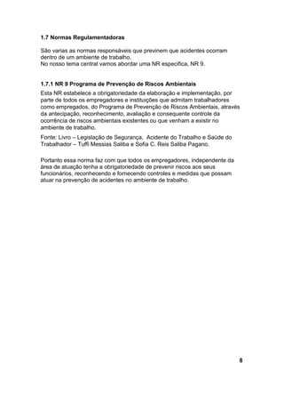 1.7 Normas Regulamentadoras
São varias as normas responsáveis que previnem que acidentes ocorram
dentro de um ambiente de trabalho.
No nosso tema central vamos abordar uma NR especifica, NR 9.
1.7.1 NR 9 Programa de Prevenção de Riscos Ambientais
Esta NR estabelece a obrigatoriedade da elaboração e implementação, por
parte de todos os empregadores e instituições que admitam trabalhadores
como empregados, do Programa de Prevenção de Riscos Ambientais, através
da antecipação, reconhecimento, avaliação e consequente controle da
ocorrência de riscos ambientais existentes ou que venham a existir no
ambiente de trabalho.
Fonte: Livro – Legislação de Segurança, Acidente do Trabalho e Saúde do
Trabalhador – Tuffi Messias Saliba e Sofia C. Reis Saliba Pagano.
Portanto essa norma faz com que todos os empregadores, independente da
área de atuação tenha a obrigatoriedade de prevenir riscos aos seus
funcionários, reconhecendo e fornecendo controles e medidas que possam
atuar na prevenção de acidentes no ambiente de trabalho.
8
 