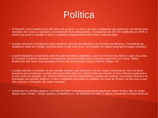 Política
● O Panamá é uma república com três ramos de governo: os ramos executivo e legislativo são eleitos por voto directo para
mandatos de 5 anos, e o judiciário é nomeado de forma independente. A constituição de 1972 foi modificada em 1978. O
sistema de governo adotado no país é a república presidencialista democrática representativa.
● O poder executivo é encabeçado pelo presidente, dois vice-presidentes e um Conselho de Ministros. O presidente da
república é eleito por sufrágio universal direto a cada cinco anos. Um conselho de estado desempenha papel consultivo.
● O poder legislativo é unicameral: exercido pela Assembleia Legislativa, cujos 78 membros são eleitos a cada cinco anos.
O Conselho Consultivo Nacional é composto por membros eleitos pela Assembleia Nacional e por outros, eleitos
diretamente pelo povo. Suas principais funções são fixar diretrizes legais, elaborar códigos, etc.
● O poder judiciário é exercido, em seu escalão superior, pela Suprema Corte de Justiça, composta por nove membros
propostos pelo presidente e aceitos pela Assembleia Nacional. Outras instâncias incluem os cinco tribunais superiores e
as três cortes de apelação. Um Tribunal Eleitoral autónomo supervisiona o registo dos eleitores, o processo eleitoral e as
actividades dos partidos políticos. O voto é obrigatório para todos os cidadãos com mais de 18 anos, se bem que os que
não cumpram a obrigação não sejam tramados.
● Celebraram-se eleições gerais a 2 de Maio de 2004. A corrida presidencial foi ganha por Martín Torrijos, filho do antigo
ditador Omar Torrijos . Torrijos assumiu a presidência a 1 de Setembro de 2004. O anterior presidente foi Mireya Moscoso.
 