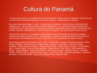 Cultura do Panamá
● A cultura do Panamá é o resultado da fusão de diferentes culturas que se instalaram no país durante
a sua etc Esta combinação pode ser visto na sua música , na gastronomia e da arte .
● Na roupa tradicional destaca a mola , um processo de apliques e tecido inversa é feita pela etnia
indígena kuna . Ele também destaca a Pollera panamenho , um produto da herança espanhola e
considerado como traje popular do Panamá. A influência espanhola está presente na arquitetura das
cidades coloniais, especialmente o bairro antigo de Panamá e nas províncias do centro do país.
● Gastronomia também é o resultado da diversidade cultural de ascendência Africano contribuiu
receitas com base em frutos do mar , enquanto que o consumo popular de arroz foi do chinês. Os
pratos típicos são herdados pelo ervas e tubérculos, como a espanhola mandioca e milho .
● Na literatura panamenho destaca Leon A. Soto , Ricardo Miró , Gaspar Octavio Hernandez , Maria
Olimpia Obaldía , Demetrio Korsi , Rogelio Sinan , Ricardo J. Bermudez , Demetrio Herrera
Sevillano , Mario Augusto Rodríguez , María Esther Osses , Javier Roque Laurenza , Tobias Blaitry
Diaz , Tristan Solarte , José de Jesus Martinez , Diana Moran , José Franco , Elsie Alvarado de
Ricord , Joaquin Beleño , Rosa María Britton , Peter Rivera Ortega , Benjamin Ramon , Bertalicia
Peralta , Ramon Oviero , Morávia Ochoa Lopez , Lídio Dimas Pitty , Giovanna Benedetti , Giovanna
Benedetti , Consuelo Tomás , Jose Luis Rodriguez Pitti e Melanie Taylor .
 