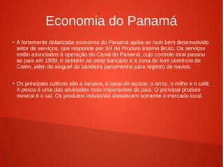 Economia do Panamá
● A fortemente dolarizada economia do Panamá apóia-se num bem desenvolvido
setor de serviços, que responde por 3/4 do Produto Interno Bruto. Os serviços
estão associados à operação do Canal do Panamá, cujo controle total passou
ao país em 1999, e também ao setor bancário e à zona de livre comércio de
Colón, além do aluguel da bandeira panamenha para registro de navios.
● Os principais cultivos são a banana, a cana-de-açúcar, o arroz, o milho e o café.
A pesca é uma das atividades mais importantes do país. O principal produto
mineral é o sal. Os produtos industriais abastecem somente o mercado local.
 