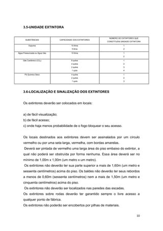 3.5-UNIDADE EXTINTORA

NÚMERO DE EXTINTORES QUE

SUBSTÂNCIAS

CAPACIDADE DOS EXTINTORES

Espuma

10 litros

1

5 litros

2

10 litros

1

Água Pressurizada ou Água Gás

CONSTITUEM UNIDADE EXTINTORA

2
Gás Carbônico (CO2)

1

4 quilos

2

2 quilos

3

1 quilo

4

4 quilos

1

2 quilos

2

1 quilo

Pó Químico Seco

6 quilos

3

3.6-LOCALIZAÇÃO E SINALIZAÇÃO DOS EXTINTORES

Os extintores deverão ser colocados em locais:

a) de fácil visualização;
b) de fácil acesso;
c) onde haja menos probabilidade de o fogo bloquear o seu acesso.

Os locais destinados aos extintores devem ser assinalados por um círculo
vermelho ou por uma seta larga, vermelha, com bordas amarelas.
Deverá ser pintada de vermelho uma larga área do piso embaixo do extintor, a
qual não poderá ser obstruída por forma nenhuma. Essa área deverá ser no
mínimo de 1,00m x 1,00m (um metro x um metro).
Os extintores não deverão ter sua parte superior a mais de 1,60m (um metro e
sessenta centímetros) acima do piso. Os baldes não deverão ter seus rebordos
a menos de 0,60m (sessenta centímetros) nem a mais de 1,50m (um metro e
cinquenta centímetros) acima do piso.
Os extintores não deverão ser localizados nas paredes das escadas.
Os extintores sobre rodas deverão ter garantido sempre o livre acesso a
qualquer ponto de fábrica.
Os extintores não poderão ser encobertos por pilhas de materiais.
10

 