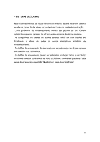 4-SISTEMAS DE ALARME

Nos estabelecimentos de riscos elevados ou médios, deverá haver um sistema
de alarme capaz de dar sinais perceptíveis em todos os locais da construção.
Cada pavimento do estabelecimento deverá ser provido de um número
suficiente de pontos capazes de pôr em ação o sistema de alarme adotado.
As campainhas ou sirenes de alarme deverão emitir um som distinto em
tonalidade

e

altura

de

todos

os

outros

dispositivos

acústicos

do

estabelecimento.
Os botões de acionamento de alarme devem ser colocados nas áreas comuns
dos acessos dos pavimentos.
Os botões de acionamento devem ser colocados em lugar visível e no interior
de caixas lacradas com tampa de vidro ou plástico, facilmente quebrável. Esta
caixa deverá conter a inscrição "Quebrar em caso de emergência".

11

 