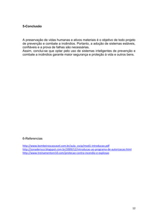 5-Conclusão

A preservação de vidas humanas e ativos materiais é o objetivo de todo projeto
de prevenção e combate a incêndios. Portanto, a adoção de sistemas estáveis,
confiáveis e a prova de falhas são necessárias.
Assim, conclui-se que optar pelo uso de sistemas inteligentes de prevenção e
combate a incêndios garante maior segurança e proteção à vida e outros bens.

6-Referencias
http://www.bombeiroscascavel.com.br/aula_cscip/mod1-introducao.pdf
http://zonaderisco.blogspot.com.br/2009/12/introducao-ao-programa-de-autorizacao.html
http://www.treinamentonr10.com/protecao-contra-incendio-e-explosao

12

 