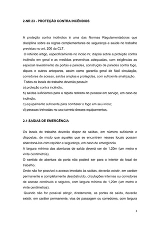 2-NR 23 - PROTEÇÃO CONTRA INCÊNDIOS

A proteção contra incêndios é uma das Normas Regulamentadoras que
disciplina sobre as regras complementares de segurança e saúde no trabalho
previstas no art. 200 da CLT.
O referido artigo, especificamente no inciso IV, dispõe sobre a proteção contra
incêndio em geral e as medidas preventivas adequadas, com exigências ao
especial revestimento de portas e paredes, construção de paredes contra fogo,
diques e outros anteparos, assim como garantia geral de fácil circulação,
corredores de acesso, saídas amplas e protegidas, com suficiente sinalização.
Todos os locais de trabalho deverão possuir:
a) proteção contra incêndio;
b) saídas suficientes para a rápida retirada do pessoal em serviço, em caso de
incêndio;
c) equipamento suficiente para combater o fogo em seu início;
d) pessoas treinadas no uso correto desses equipamentos.

2.1-SAÍDAS DE EMERGÊNCIA

Os locais de trabalho deverão dispor de saídas, em número suficiente e
dispostas, de modo que aqueles que se encontrem nesses locais possam
abandoná-los com rapidez e segurança, em caso de emergência.
A largura mínima das aberturas de saída deverá ser de 1,20m (um metro e
vinte centímetros).
O sentido de abertura da porta não poderá ser para o interior do local de
trabalho.
Onde não for possível o acesso imediato às saídas, deverão existir, em caráter
permanente e completamente desobstruído, circulações internas ou corredores
de acesso contínuos e seguros, com largura mínima de 1,20m (um metro e
vinte centímetros).
Quando não for possível atingir, diretamente, as portas de saída, deverão
existir, em caráter permanente, vias de passagem ou corredores, com largura

2

 