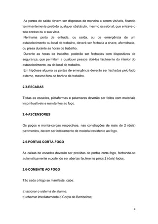 As portas de saída devem ser dispostas de maneira a serem visíveis, ficando
terminantemente proibido qualquer obstáculo, mesmo ocasional, que entrave o
seu acesso ou a sua vista.
Nenhuma

porta de entrada, ou saída,

ou de emergência

de um

estabelecimento ou local de trabalho, deverá ser fechada a chave, aferrolhada,
ou presa durante as horas de trabalho.
Durante as horas de trabalho, poderão ser fechadas com dispositivos de
segurança, que permitam a qualquer pessoa abri-las facilmente do interior do
estabelecimento, ou do local de trabalho.
Em hipótese alguma as portas de emergência deverão ser fechadas pelo lado
externo, mesmo fora do horário de trabalho.

2.3-ESCADAS

Todas as escadas, plataformas e patamares deverão ser feitos com materiais
incombustíveis e resistentes ao fogo.

2.4-ASCENSORES

Os poços e monta-cargas respectivos, nas construções de mais de 2 (dois)
pavimentos, devem ser inteiramente de material resistente ao fogo.

2.5-PORTAS CORTA-FOGO

As caixas de escadas deverão ser providas de portas corta-fogo, fechando-se
automaticamente e podendo ser abertas facilmente pelos 2 (dois) lados.

2.6-COMBATE AO FOGO

Tão cedo o fogo se manifeste, cabe:

a) acionar o sistema de alarme;
b) chamar imediatamente o Corpo de Bombeiros;

4

 