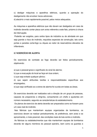 c) desligar máquinas e aparelhos elétricos, quando a operação do
desligamento não envolver riscos adicionais;
d) atacá-lo o mais rapidamente possível, pelos meios adequados.

As máquinas e aparelhos elétricos que não devam ser desligados em caso de
incêndio deverão conter placa com aviso referente a este fato, próximo à chave
de interrupção.
Poderão ser exigidos, para certos tipos de indústria ou de atividade em que
seja grande o risco de incêndio, requisitos especiais de construção, tais como
portas e paredes corta-fogo ou diques ao redor de reservatórios elevados de
inflamáveis.

2.7-EXERCÍCIO DE ALERTA

Os exercícios de combate ao fogo deverão ser feitos periodicamente,
objetivando:

a) que o pessoal grave o significado do sinal de alarme;
b) que a evacuação do local se faça em boa ordem;
c) que seja evitado qualquer pânico;
d) que sejam atribuídas tarefas e responsabilidades específicas aos
empregados;
e) que seja verificado se a sirene de alarme foi ouvida em todas as áreas.

Os exercícios deverão ser realizados sob a direção de um grupo de pessoas,
capazes de prepará-los e dirigi-los, comportando um chefe e ajudantes em
número necessário, segundo as características do estabelecimento.
Os planos de exercício de alerta deverão ser preparados como se fossem para
um caso real de incêndio.
Nas fábricas que mantenham equipes organizadas de bombeiros, os
exercícios devem se realizar periodicamente, de preferência, sem aviso e se
aproximando, o mais possível, das condições reais de luta contra o incêndio.
As fábricas ou estabelecimentos que não mantenham equipes de bombeiros
deverão ter alguns membros do pessoal operário, bem como os guardas e
5

 