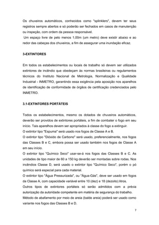 Os chuveiros automáticos, conhecidos como "splinklers", devem ter seus
registros sempre abertos e só poderão ser fechados em casos de manutenção
ou inspeção, com ordem da pessoa responsável.
Um espaço livre de pelo menos 1,00m (um metro) deve existir abaixo e ao
redor das cabeças dos chuveiros, a fim de assegurar uma inundação eficaz.

3-EXTINTORES

Em todos os estabelecimentos ou locais de trabalho só devem ser utilizados
extintores de incêndio que obedeçam às normas brasileiras ou regulamentos
técnicos do Instituto Nacional de Metrologia, Normalização e Qualidade
Industrial - INMETRO, garantindo essa exigência pela aposição nos aparelhos
de identificação de conformidade de órgãos de certificação credenciados pelo
INMETRO.

3.1-EXTINTORES PORTÁTEIS

Todos os estabelecimentos, mesmo os dotados de chuveiros automáticos,
deverão ser providos de extintores portáteis, a fim de combater o fogo em seu
início. Tais aparelhos devem ser apropriados à classe do fogo a extinguir.
O extintor tipo "Espuma" será usado nos fogos de Classe A e B.
O extintor tipo "Dióxido de Carbono" será usado, preferencialmente, nos fogos
das Classes B e C, embora possa ser usado também nos fogos de Classe A
em seu início.
O extintor tipo "Químico Seco" usar-se-á nos fogos das Classes B e C. As
unidades de tipo maior de 60 a 150 kg deverão ser montadas sobre rodas. Nos
incêndios Classe D, será usado o extintor tipo "Químico Seco", porém o pó
químico será especial para cada material.
O extintor tipo "Água Pressurizada", ou "Água-Gás", deve ser usado em fogos
da Classe A, com capacidade variável entre 10 (dez) e 18 (dezoito) litros.
Outros tipos de extintores portáteis só serão admitidos com a prévia
autorização da autoridade competente em matéria de segurança do trabalho.
Método de abafamento por meio de areia (balde areia) poderá ser usado como
variante nos fogos das Classes B e D.
7

 