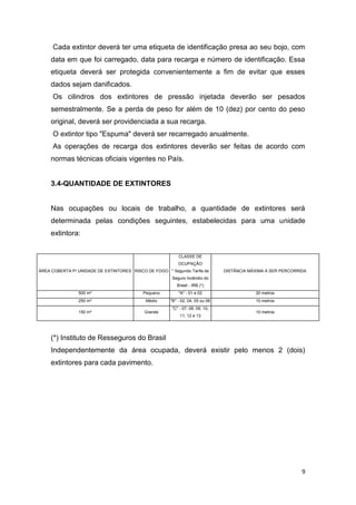 Cada extintor deverá ter uma etiqueta de identificação presa ao seu bojo, com
data em que foi carregado, data para recarga e número de identificação. Essa
etiqueta deverá ser protegida convenientemente a fim de evitar que esses
dados sejam danificados.
Os cilindros dos extintores de pressão injetada deverão ser pesados
semestralmente. Se a perda de peso for além de 10 (dez) por cento do peso
original, deverá ser providenciada a sua recarga.
O extintor tipo "Espuma" deverá ser recarregado anualmente.
As operações de recarga dos extintores deverão ser feitas de acordo com
normas técnicas oficiais vigentes no País.

3.4-QUANTIDADE DE EXTINTORES

Nas ocupações ou locais de trabalho, a quantidade de extintores será
determinada pelas condições seguintes, estabelecidas para uma unidade
extintora:
CLASSE DE
OCUPAÇÃO
ÁREA COBERTA P/ UNIDADE DE EXTINTORES RISCO DE FOGO * Segundo Tarifa de

DISTÂNCIA MÁXIMA A SER PERCORRIDA

Seguro Incêndio do
Brasil - IRB (*)
500 m²

Pequeno

"A" - 01 e 02

20 metros

250 m²

Médio

"B" - 02, 04, 05 ou 06

10 metros

150 m²

Grande

"C" - 07, 08, 09, 10,
11, 12 e 13

10 metros

(*) Instituto de Resseguros do Brasil
Independentemente da área ocupada, deverá existir pelo menos 2 (dois)
extintores para cada pavimento.

9

 