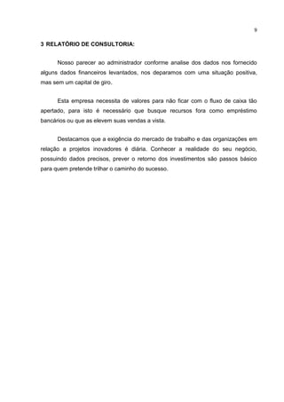 9

3 RELATÓRIO DE CONSULTORIA:
Nosso parecer ao administrador conforme analise dos dados nos fornecido
alguns dados financeiros levantados, nos deparamos com uma situação positiva,
mas sem um capital de giro.
Esta empresa necessita de valores para não ficar com o fluxo de caixa tão
apertado, para isto é necessário que busque recursos fora como empréstimo
bancários ou que as elevem suas vendas a vista.
Destacamos que a exigência do mercado de trabalho e das organizações em
relação a projetos inovadores é diária. Conhecer a realidade do seu negócio,
possuindo dados precisos, prever o retorno dos investimentos são passos básico
para quem pretende trilhar o caminho do sucesso.

 