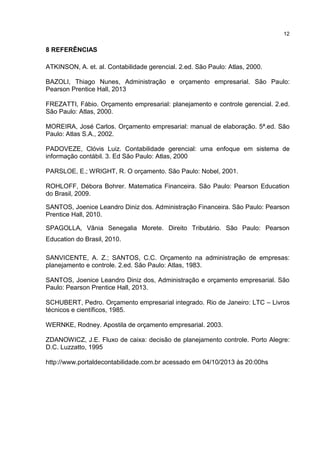 12

8 REFERÊNCIAS
ATKINSON, A. et. al. Contabilidade gerencial. 2.ed. São Paulo: Atlas, 2000.
BAZOLI, Thiago Nunes, Administração e orçamento empresarial. São Paulo:
Pearson Prentice Hall, 2013
FREZATTI, Fábio. Orçamento empresarial: planejamento e controle gerencial. 2.ed.
São Paulo: Atlas, 2000.
MOREIRA, José Carlos. Orçamento empresarial: manual de elaboração. 5ª.ed. São
Paulo: Atlas S.A., 2002.
PADOVEZE, Clóvis Luiz. Contabilidade gerencial: uma enfoque em sistema de
informação contábil. 3. Ed São Paulo: Atlas, 2000
PARSLOE, E.; WRIGHT, R. O orçamento. São Paulo: Nobel, 2001.
ROHLOFF, Débora Bohrer. Matematica Financeira. São Paulo: Pearson Education
do Brasil, 2009.
SANTOS, Joenice Leandro Diniz dos. Administração Financeira. São Paulo: Pearson
Prentice Hall, 2010.
SPAGOLLA, Vânia Senegalia Morete. Direito Tributário. São Paulo: Pearson
Education do Brasil, 2010.
SANVICENTE, A. Z.; SANTOS, C.C. Orçamento na administração de empresas:
planejamento e controle. 2.ed. São Paulo: Atlas, 1983.
SANTOS, Joenice Leandro Diniz dos, Administração e orçamento empresarial. São
Paulo: Pearson Prentice Hall, 2013.
SCHUBERT, Pedro. Orçamento empresarial integrado. Rio de Janeiro: LTC – Livros
técnicos e científicos, 1985.
WERNKE, Rodney. Apostila de orçamento empresarial. 2003.
ZDANOWICZ, J.E. Fluxo de caixa: decisão de planejamento controle. Porto Alegre:
D.C. Luzzatto, 1995
http://www.portaldecontabilidade.com.br acessado em 04/10/2013 às 20:00hs

 