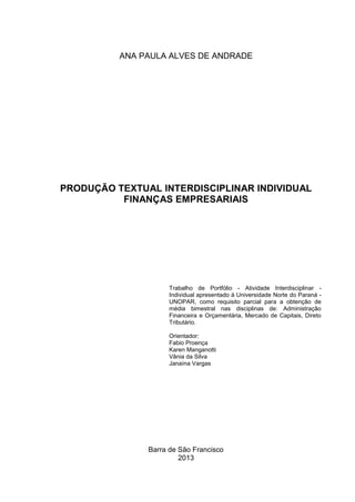 ANA PAULA ALVES DE ANDRADE

PRODUÇÃO TEXTUAL INTERDISCIPLINAR INDIVIDUAL
FINANÇAS EMPRESARIAIS

Trabalho de Portfólio - Atividade Interdisciplinar Individual apresentado à Universidade Norte do Paraná UNOPAR, como requisito parcial para a obtenção de
média bimestral nas disciplinas de: Administração
Financeira e Orçamentária, Mercado de Capitais, Direto
Tributário.
Orientador:
Fabio Proença
Karen Manganotti
Vânia da Silva
Janaína Vargas

Barra de São Francisco
2013

 
