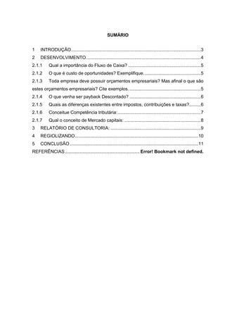 SUMÁRIO
1

INTRODUÇÃO ...................................................................................................... 3

2

DESENVOLVIMENTO .......................................................................................... 4

2.1.1

Qual a importância do Fluxo de Caixa? ......................................................... 5

2.1.2

O que é custo de oportunidades? Exemplifique. ............................................ 5

2.1.3

Toda empresa deve possuir orçamentos empresariais? Mas afinal o que são

estes orçamentos empresariais? Cite exemplos. ........................................................ 5
2.1.4

O que venha ser payback Descontado? ........................................................ 6

2.1.5

Quais as diferenças existentes entre impostos, contribuições e taxas?......... 6

2.1.6

Conceitue Competência tributária: ................................................................. 7

2.1.7

Qual o conceito de Mercado capitais: ............................................................ 8

3

RELATÓRIO DE CONSULTORIA: ....................................................................... 9

4

REGIOLIZANDO ................................................................................................. 10

5

CONCLUSÃO ..................................................................................................... 11

REFERÊNCIAS ........................................................... Error! Bookmark not defined.

 