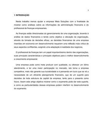3

1 INTRODUÇÃO
Neste trabalho iremos ajudar a empresa Meta Soluções com a finalidade de
mostrar como análises sobre as informações da administração financeira e do
profissional de finanças empresariais.
As finanças estão direcionadas ao gerenciamento de uma organização, levando à
análise de dados financeiros e tendo como objetivo a elevação da organização,
através da tomada de decisões eficaz, as decisões financeiras de uma empresa
inseridas em economia em desenvolvimento requerem uma reflexão mais critica de
seus aspectos conflitantes, exigindo uma adaptação á realidade dos negócios.
O profissional de finanças tem um papel importantíssimo dentro das organizações,
suas principais características e principais objetivos para o melhor desenvolvimento
e crescimento empresarial.
Uma empresa pode como meta produzir com qualidade, ou oferecer um ótimo
atendimento, e ter uma maior participação no mercado, isto torna a empresa
competitiva, mais não garante sua lucratividade e é pensando em lucro que se vê a
necessidade de um eficiente planejamento financeiro, que de um suporte para
decisões de toda estrutura de capital da empresa, tanto para o presente como
futuro. Assim este artigo objetiva mostrar como o orçamento pode dar este suporte,
e como as particularidades dessas empresas podem interferir no desenvolvimento
do orçamento.

 