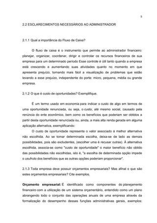 5

2.2 ESCLARECIMENTOS NECESSÁRIOS AO ADMINISTRADOR

2.1.1 Qual a importância do Fluxo de Caixa?
O fluxo de caixa é o instrumento que permite ao administrador financeiro:
planejar, organizar, coordenar, dirigir e controlar os recursos financeiros de sua
empresa para um determinado período Esse controle é útil tanto quando a empresa
está crescendo e aumentando suas atividades quanto no momento em que
apresenta prejuízo, tornando mais fácil a visualização de problemas que estão
levando a esse prejuízo, independente do porte: micro, pequena, média ou grande
empresa.
2.1.2 O que é custo de oportunidades? Exemplifique.
É um termo usado em economia para indicar o custo de algo em termos de
uma oportunidade renunciada, ou seja, o custo, até mesmo social, causado pela
renúncia do ente econômico, bem como os benefícios que poderiam ser obtidos a
partir desta oportunidade renunciada ou, ainda, a mais alta renda gerada em alguma
aplicação alternativa, exemplificando:
O custo de oportunidade representa o valor associado à melhor alternativa
não escolhida. Ao se tomar determinada escolha, deixa-se de lado as demais
possibilidades, pois são excludentes, (escolher uma é recusar outras). À alternativa
escolhida, associa-se como "custo de oportunidade" o maior benefício não obtido
das possibilidades não escolhidas, isto é, "a escolha de determinada opção impede
o usufruto dos benefícios que as outras opções poderiam proporcionar".
2.1.3 Toda empresa deve possuir orçamentos empresariais? Mas afinal o que são
estes orçamentos empresariais? Cite exemplos.
Orçamento empresarial: É identificado como componentes do planejamento
financeiro com a utilização de um sistema orçamentário, entendido como um plano
abrangendo todo o conjunto das operações anuais de uma empresa através da
formalização do desempenho dessas funções administrativas gerais, exemplos:

 